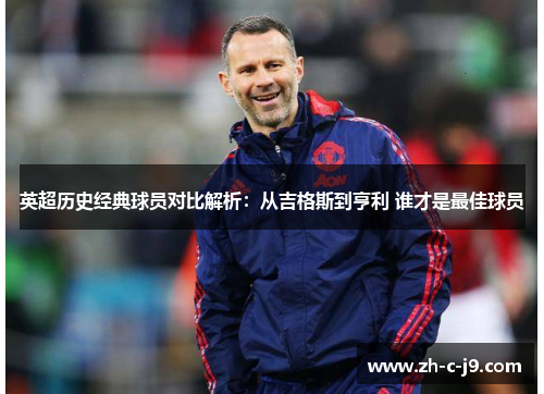 英超历史经典球员对比解析:从吉格斯到亨利 谁才是最佳球员 英超历史经典球员对比解析:从吉格斯到亨利 谁才是最佳球员