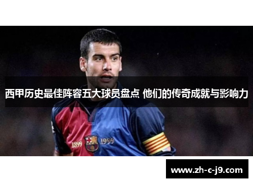 西甲历史最佳阵容五大球员盘点 他们的传奇成就与影响力