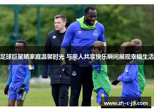 足球巨星晒家庭温馨时光 与亲人共享快乐瞬间展现幸福生活 足球巨星晒家庭温馨时光 与亲人共享快乐瞬间展现幸福生活
