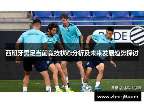 西班牙男足当前竞技状态分析及未来发展趋势探讨 西班牙男足当前竞技状态分析及未来发展趋势探讨