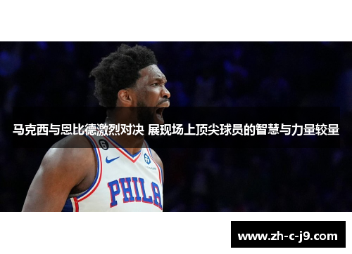 马克西与恩比德激烈对决 展现场上顶尖球员的智慧与力量较量
