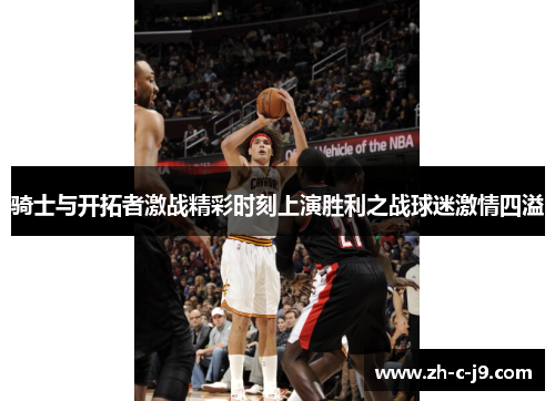 骑士与开拓者激战精彩时刻上演胜利之战球迷激情四溢