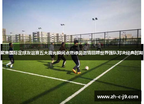 聚焦国际足球友谊赛五大高光瞬间点燃绿茵激情回顾世界强队对决经典时刻 聚焦国际足球友谊赛五大高光瞬间点燃绿茵激情回顾世界强队对决经典时刻